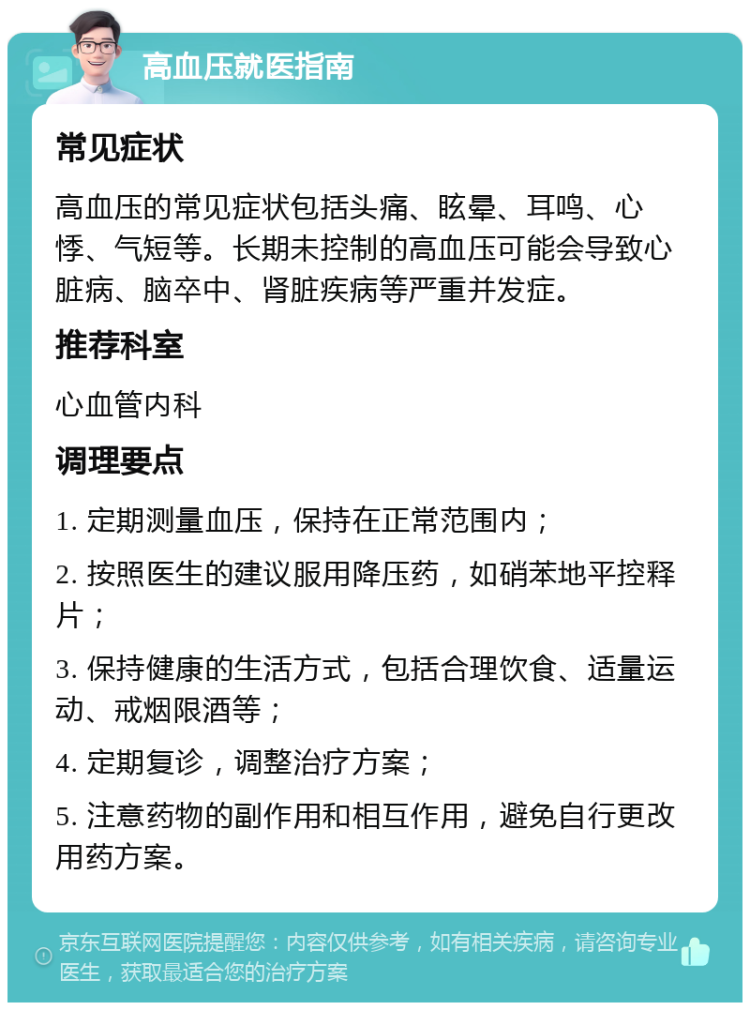 高血压就医指南 常见症状 高血压的常见症状包括头痛、眩晕、耳鸣、心悸、气短等。长期未控制的高血压可能会导致心脏病、脑卒中、肾脏疾病等严重并发症。 推荐科室 心血管内科 调理要点 1. 定期测量血压，保持在正常范围内； 2. 按照医生的建议服用降压药，如硝苯地平控释片； 3. 保持健康的生活方式，包括合理饮食、适量运动、戒烟限酒等； 4. 定期复诊，调整治疗方案； 5. 注意药物的副作用和相互作用，避免自行更改用药方案。