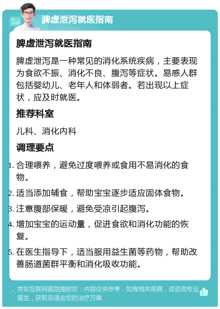 脾虚泄泻就医指南 脾虚泄泻就医指南 脾虚泄泻是一种常见的消化系统疾病，主要表现为食欲不振、消化不良、腹泻等症状。易感人群包括婴幼儿、老年人和体弱者。若出现以上症状，应及时就医。 推荐科室 儿科、消化内科 调理要点 合理喂养，避免过度喂养或食用不易消化的食物。 适当添加辅食，帮助宝宝逐步适应固体食物。 注意腹部保暖，避免受凉引起腹泻。 增加宝宝的运动量，促进食欲和消化功能的恢复。 在医生指导下，适当服用益生菌等药物，帮助改善肠道菌群平衡和消化吸收功能。