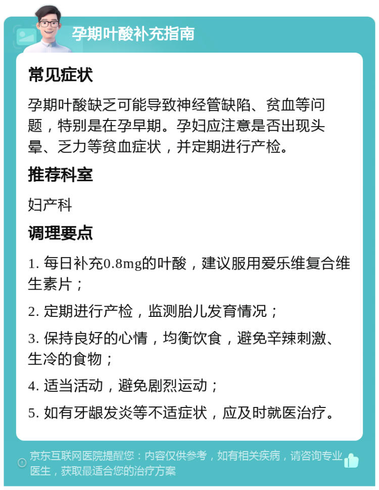 孕期叶酸补充指南 常见症状 孕期叶酸缺乏可能导致神经管缺陷、贫血等问题，特别是在孕早期。孕妇应注意是否出现头晕、乏力等贫血症状，并定期进行产检。 推荐科室 妇产科 调理要点 1. 每日补充0.8mg的叶酸，建议服用爱乐维复合维生素片； 2. 定期进行产检，监测胎儿发育情况； 3. 保持良好的心情，均衡饮食，避免辛辣刺激、生冷的食物； 4. 适当活动，避免剧烈运动； 5. 如有牙龈发炎等不适症状，应及时就医治疗。