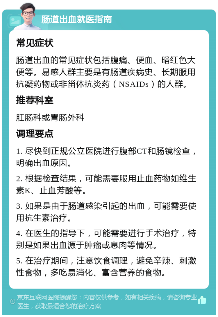 肠道出血就医指南 常见症状 肠道出血的常见症状包括腹痛、便血、暗红色大便等。易感人群主要是有肠道疾病史、长期服用抗凝药物或非甾体抗炎药（NSAIDs）的人群。 推荐科室 肛肠科或胃肠外科 调理要点 1. 尽快到正规公立医院进行腹部CT和肠镜检查，明确出血原因。 2. 根据检查结果，可能需要服用止血药物如维生素K、止血芳酸等。 3. 如果是由于肠道感染引起的出血，可能需要使用抗生素治疗。 4. 在医生的指导下，可能需要进行手术治疗，特别是如果出血源于肿瘤或息肉等情况。 5. 在治疗期间，注意饮食调理，避免辛辣、刺激性食物，多吃易消化、富含营养的食物。