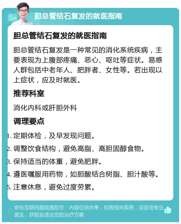 胆总管结石复发的就医指南 胆总管结石复发的就医指南 胆总管结石复发是一种常见的消化系统疾病，主要表现为上腹部疼痛、恶心、呕吐等症状。易感人群包括中老年人、肥胖者、女性等。若出现以上症状，应及时就医。 推荐科室 消化内科或肝胆外科 调理要点 定期体检，及早发现问题。 调整饮食结构，避免高脂、高胆固醇食物。 保持适当的体重，避免肥胖。 遵医嘱服用药物，如胆酸结合树脂、胆汁酸等。 注意休息，避免过度劳累。