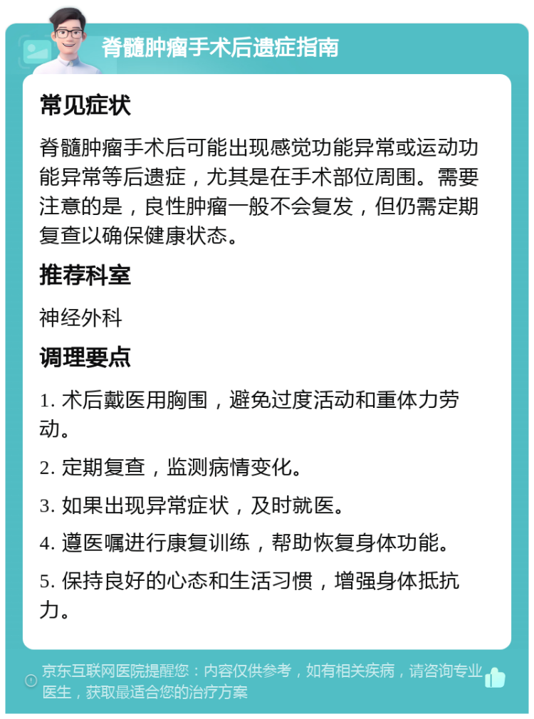 脊髓肿瘤手术后遗症指南 常见症状 脊髓肿瘤手术后可能出现感觉功能异常或运动功能异常等后遗症，尤其是在手术部位周围。需要注意的是，良性肿瘤一般不会复发，但仍需定期复查以确保健康状态。 推荐科室 神经外科 调理要点 1. 术后戴医用胸围，避免过度活动和重体力劳动。 2. 定期复查，监测病情变化。 3. 如果出现异常症状，及时就医。 4. 遵医嘱进行康复训练，帮助恢复身体功能。 5. 保持良好的心态和生活习惯，增强身体抵抗力。