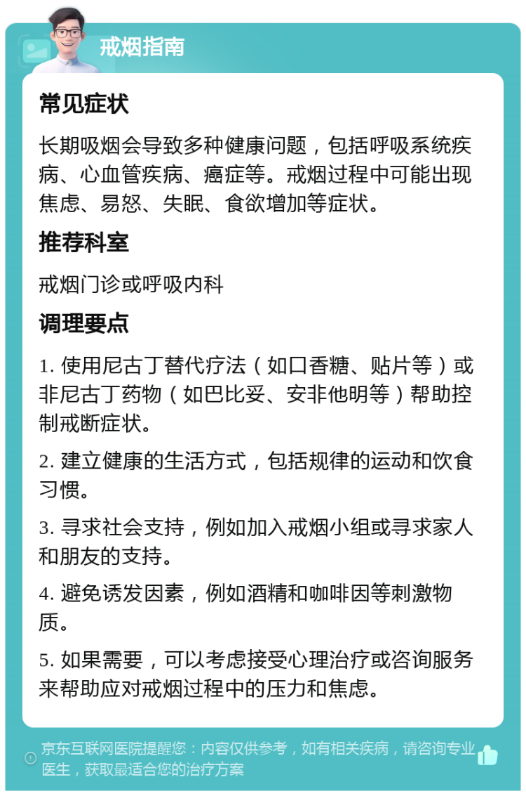 戒烟指南 常见症状 长期吸烟会导致多种健康问题，包括呼吸系统疾病、心血管疾病、癌症等。戒烟过程中可能出现焦虑、易怒、失眠、食欲增加等症状。 推荐科室 戒烟门诊或呼吸内科 调理要点 1. 使用尼古丁替代疗法（如口香糖、贴片等）或非尼古丁药物（如巴比妥、安非他明等）帮助控制戒断症状。 2. 建立健康的生活方式，包括规律的运动和饮食习惯。 3. 寻求社会支持，例如加入戒烟小组或寻求家人和朋友的支持。 4. 避免诱发因素，例如酒精和咖啡因等刺激物质。 5. 如果需要，可以考虑接受心理治疗或咨询服务来帮助应对戒烟过程中的压力和焦虑。