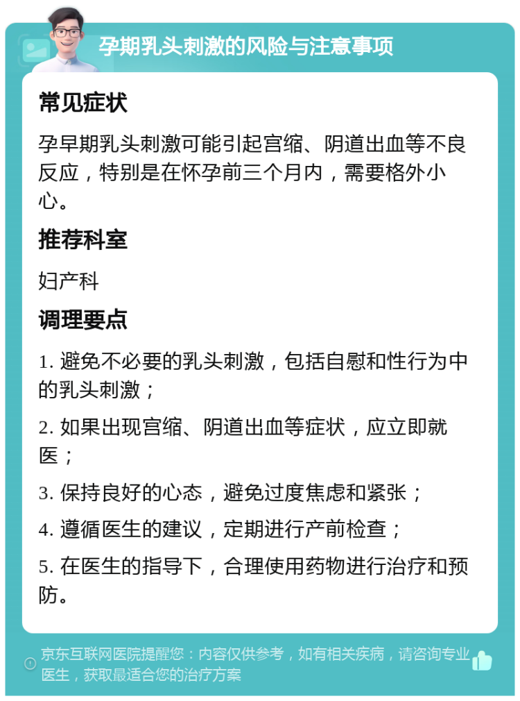 孕期乳头刺激的风险与注意事项 常见症状 孕早期乳头刺激可能引起宫缩、阴道出血等不良反应，特别是在怀孕前三个月内，需要格外小心。 推荐科室 妇产科 调理要点 1. 避免不必要的乳头刺激，包括自慰和性行为中的乳头刺激； 2. 如果出现宫缩、阴道出血等症状，应立即就医； 3. 保持良好的心态，避免过度焦虑和紧张； 4. 遵循医生的建议，定期进行产前检查； 5. 在医生的指导下，合理使用药物进行治疗和预防。