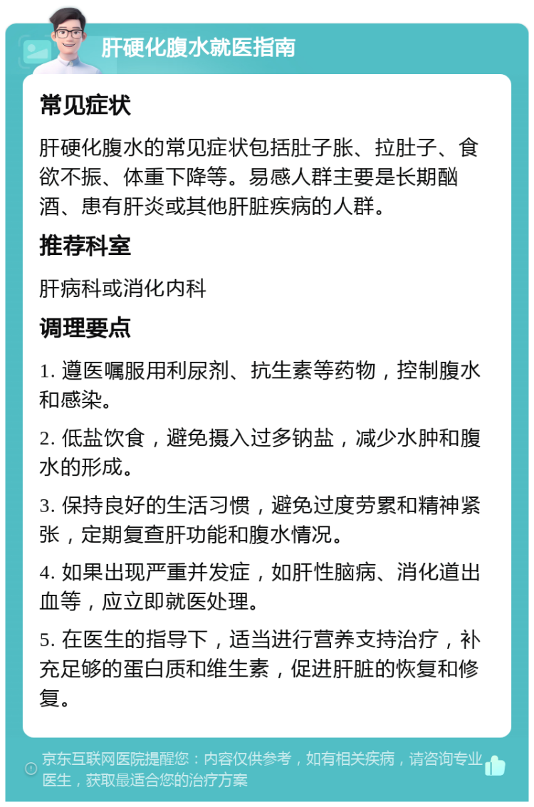 肝硬化腹水就医指南 常见症状 肝硬化腹水的常见症状包括肚子胀、拉肚子、食欲不振、体重下降等。易感人群主要是长期酗酒、患有肝炎或其他肝脏疾病的人群。 推荐科室 肝病科或消化内科 调理要点 1. 遵医嘱服用利尿剂、抗生素等药物，控制腹水和感染。 2. 低盐饮食，避免摄入过多钠盐，减少水肿和腹水的形成。 3. 保持良好的生活习惯，避免过度劳累和精神紧张，定期复查肝功能和腹水情况。 4. 如果出现严重并发症，如肝性脑病、消化道出血等，应立即就医处理。 5. 在医生的指导下，适当进行营养支持治疗，补充足够的蛋白质和维生素，促进肝脏的恢复和修复。