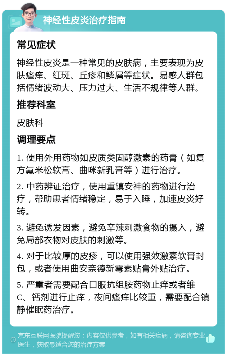 神经性皮炎治疗指南 常见症状 神经性皮炎是一种常见的皮肤病，主要表现为皮肤瘙痒、红斑、丘疹和鳞屑等症状。易感人群包括情绪波动大、压力过大、生活不规律等人群。 推荐科室 皮肤科 调理要点 1. 使用外用药物如皮质类固醇激素的药膏（如复方氟米松软膏、曲咪新乳膏等）进行治疗。 2. 中药辨证治疗，使用重镇安神的药物进行治疗，帮助患者情绪稳定，易于入睡，加速皮炎好转。 3. 避免诱发因素，避免辛辣刺激食物的摄入，避免局部衣物对皮肤的刺激等。 4. 对于比较厚的皮疹，可以使用强效激素软膏封包，或者使用曲安奈德新霉素贴膏外贴治疗。 5. 严重者需要配合口服抗组胺药物止痒或者维C、钙剂进行止痒，夜间瘙痒比较重，需要配合镇静催眠药治疗。