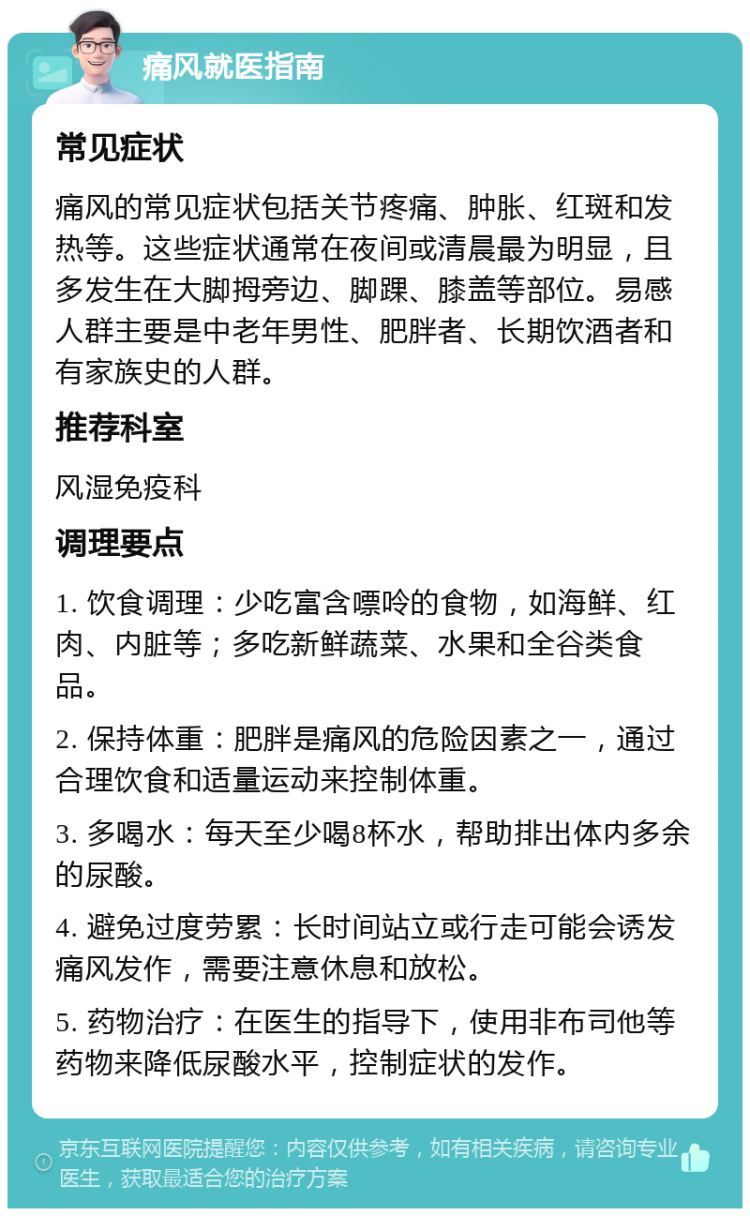 痛风就医指南 常见症状 痛风的常见症状包括关节疼痛、肿胀、红斑和发热等。这些症状通常在夜间或清晨最为明显，且多发生在大脚拇旁边、脚踝、膝盖等部位。易感人群主要是中老年男性、肥胖者、长期饮酒者和有家族史的人群。 推荐科室 风湿免疫科 调理要点 1. 饮食调理：少吃富含嘌呤的食物，如海鲜、红肉、内脏等；多吃新鲜蔬菜、水果和全谷类食品。 2. 保持体重：肥胖是痛风的危险因素之一，通过合理饮食和适量运动来控制体重。 3. 多喝水：每天至少喝8杯水，帮助排出体内多余的尿酸。 4. 避免过度劳累：长时间站立或行走可能会诱发痛风发作，需要注意休息和放松。 5. 药物治疗：在医生的指导下，使用非布司他等药物来降低尿酸水平，控制症状的发作。