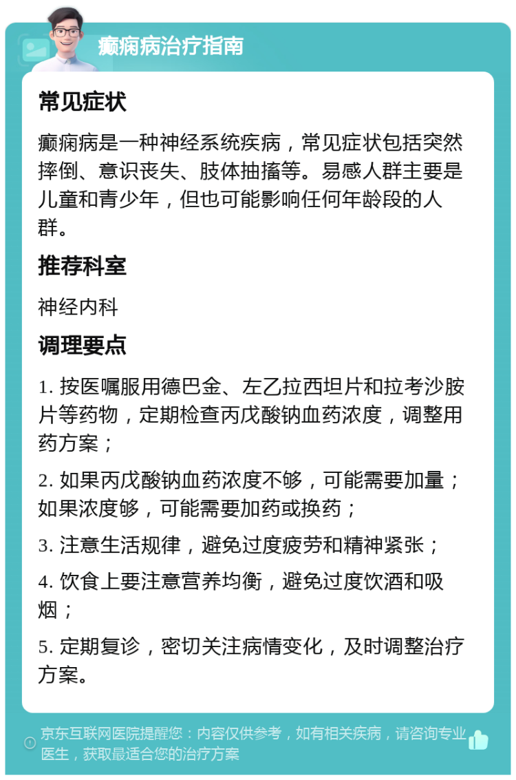 癫痫病治疗指南 常见症状 癫痫病是一种神经系统疾病，常见症状包括突然摔倒、意识丧失、肢体抽搐等。易感人群主要是儿童和青少年，但也可能影响任何年龄段的人群。 推荐科室 神经内科 调理要点 1. 按医嘱服用德巴金、左乙拉西坦片和拉考沙胺片等药物，定期检查丙戊酸钠血药浓度，调整用药方案； 2. 如果丙戊酸钠血药浓度不够，可能需要加量；如果浓度够，可能需要加药或换药； 3. 注意生活规律，避免过度疲劳和精神紧张； 4. 饮食上要注意营养均衡，避免过度饮酒和吸烟； 5. 定期复诊，密切关注病情变化，及时调整治疗方案。