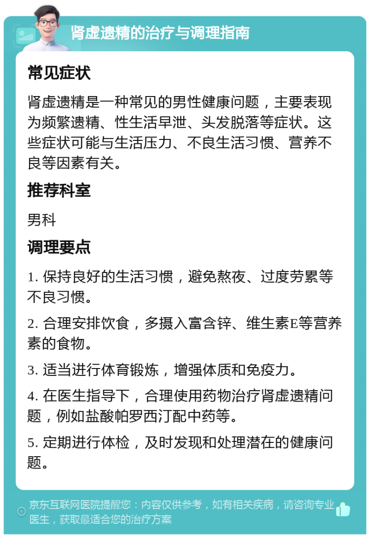 肾虚遗精的治疗与调理指南 常见症状 肾虚遗精是一种常见的男性健康问题，主要表现为频繁遗精、性生活早泄、头发脱落等症状。这些症状可能与生活压力、不良生活习惯、营养不良等因素有关。 推荐科室 男科 调理要点 1. 保持良好的生活习惯，避免熬夜、过度劳累等不良习惯。 2. 合理安排饮食，多摄入富含锌、维生素E等营养素的食物。 3. 适当进行体育锻炼，增强体质和免疫力。 4. 在医生指导下，合理使用药物治疗肾虚遗精问题，例如盐酸帕罗西汀配中药等。 5. 定期进行体检，及时发现和处理潜在的健康问题。