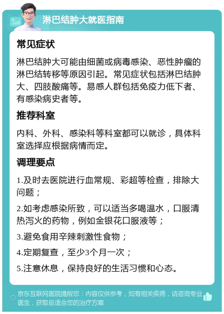 淋巴结肿大就医指南 常见症状 淋巴结肿大可能由细菌或病毒感染、恶性肿瘤的淋巴结转移等原因引起。常见症状包括淋巴结肿大、四肢酸痛等。易感人群包括免疫力低下者、有感染病史者等。 推荐科室 内科、外科、感染科等科室都可以就诊，具体科室选择应根据病情而定。 调理要点 1.及时去医院进行血常规、彩超等检查，排除大问题； 2.如考虑感染所致，可以适当多喝温水，口服清热泻火的药物，例如金银花口服液等； 3.避免食用辛辣刺激性食物； 4.定期复查，至少3个月一次； 5.注意休息，保持良好的生活习惯和心态。