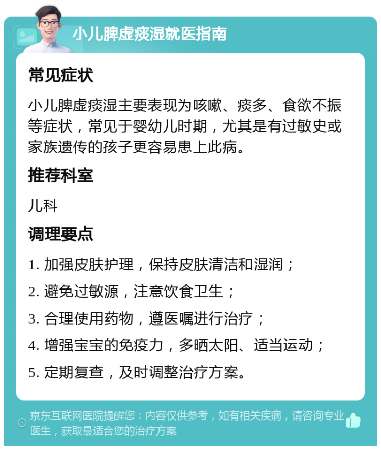 小儿脾虚痰湿就医指南 常见症状 小儿脾虚痰湿主要表现为咳嗽、痰多、食欲不振等症状，常见于婴幼儿时期，尤其是有过敏史或家族遗传的孩子更容易患上此病。 推荐科室 儿科 调理要点 1. 加强皮肤护理，保持皮肤清洁和湿润； 2. 避免过敏源，注意饮食卫生； 3. 合理使用药物，遵医嘱进行治疗； 4. 增强宝宝的免疫力，多晒太阳、适当运动； 5. 定期复查，及时调整治疗方案。