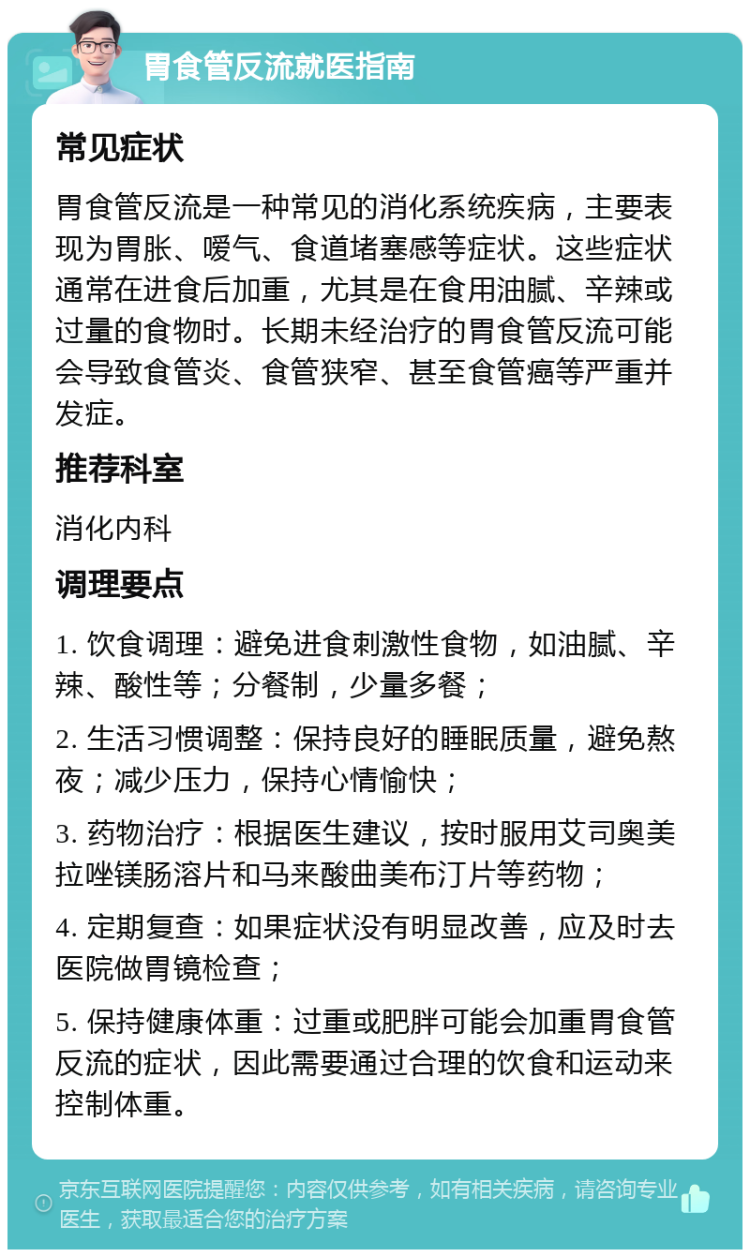 胃食管反流就医指南 常见症状 胃食管反流是一种常见的消化系统疾病，主要表现为胃胀、嗳气、食道堵塞感等症状。这些症状通常在进食后加重，尤其是在食用油腻、辛辣或过量的食物时。长期未经治疗的胃食管反流可能会导致食管炎、食管狭窄、甚至食管癌等严重并发症。 推荐科室 消化内科 调理要点 1. 饮食调理：避免进食刺激性食物，如油腻、辛辣、酸性等；分餐制，少量多餐； 2. 生活习惯调整：保持良好的睡眠质量，避免熬夜；减少压力，保持心情愉快； 3. 药物治疗：根据医生建议，按时服用艾司奥美拉唑镁肠溶片和马来酸曲美布汀片等药物； 4. 定期复查：如果症状没有明显改善，应及时去医院做胃镜检查； 5. 保持健康体重：过重或肥胖可能会加重胃食管反流的症状，因此需要通过合理的饮食和运动来控制体重。