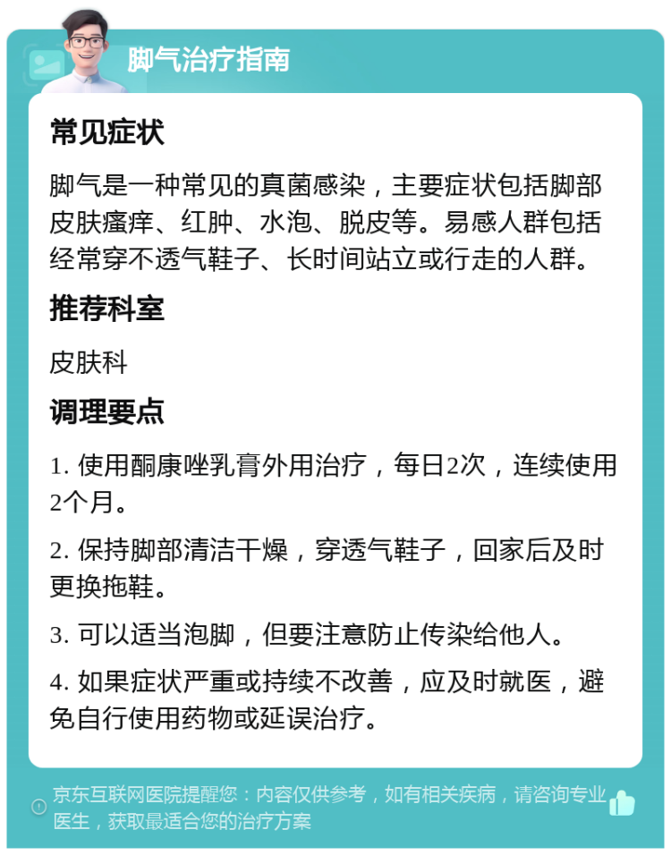 脚气治疗指南 常见症状 脚气是一种常见的真菌感染，主要症状包括脚部皮肤瘙痒、红肿、水泡、脱皮等。易感人群包括经常穿不透气鞋子、长时间站立或行走的人群。 推荐科室 皮肤科 调理要点 1. 使用酮康唑乳膏外用治疗，每日2次，连续使用2个月。 2. 保持脚部清洁干燥，穿透气鞋子，回家后及时更换拖鞋。 3. 可以适当泡脚，但要注意防止传染给他人。 4. 如果症状严重或持续不改善，应及时就医，避免自行使用药物或延误治疗。