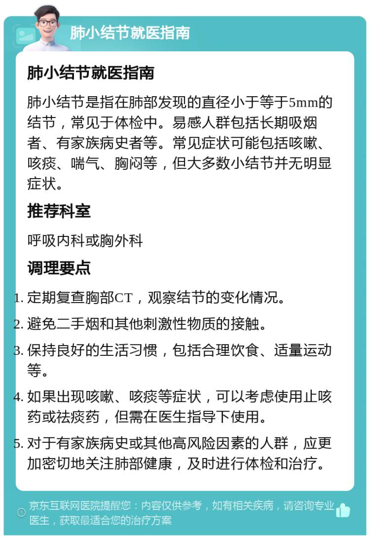 肺小结节就医指南 肺小结节就医指南 肺小结节是指在肺部发现的直径小于等于5mm的结节，常见于体检中。易感人群包括长期吸烟者、有家族病史者等。常见症状可能包括咳嗽、咳痰、喘气、胸闷等，但大多数小结节并无明显症状。 推荐科室 呼吸内科或胸外科 调理要点 定期复查胸部CT，观察结节的变化情况。 避免二手烟和其他刺激性物质的接触。 保持良好的生活习惯，包括合理饮食、适量运动等。 如果出现咳嗽、咳痰等症状，可以考虑使用止咳药或祛痰药，但需在医生指导下使用。 对于有家族病史或其他高风险因素的人群，应更加密切地关注肺部健康，及时进行体检和治疗。