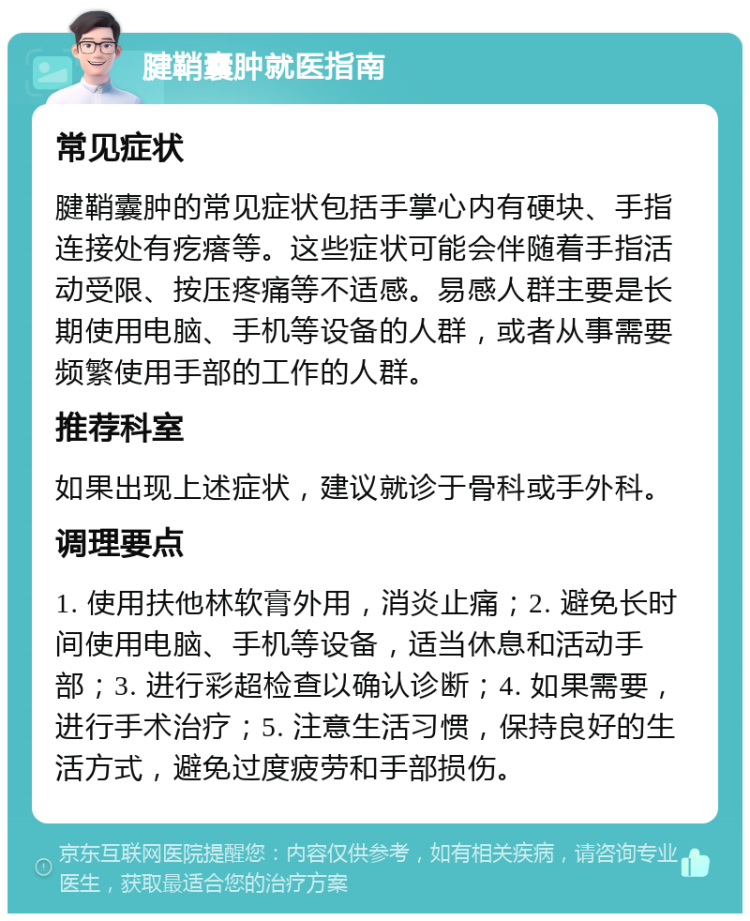 腱鞘囊肿就医指南 常见症状 腱鞘囊肿的常见症状包括手掌心内有硬块、手指连接处有疙瘩等。这些症状可能会伴随着手指活动受限、按压疼痛等不适感。易感人群主要是长期使用电脑、手机等设备的人群，或者从事需要频繁使用手部的工作的人群。 推荐科室 如果出现上述症状，建议就诊于骨科或手外科。 调理要点 1. 使用扶他林软膏外用，消炎止痛；2. 避免长时间使用电脑、手机等设备，适当休息和活动手部；3. 进行彩超检查以确认诊断；4. 如果需要，进行手术治疗；5. 注意生活习惯，保持良好的生活方式，避免过度疲劳和手部损伤。