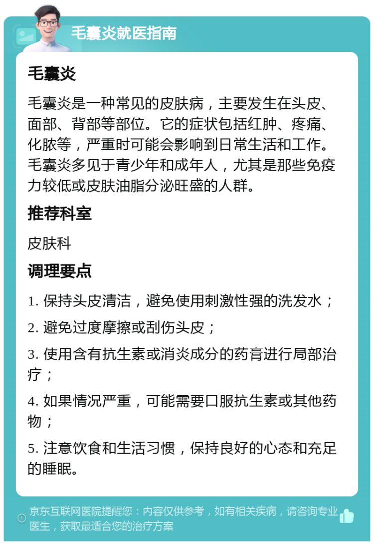 毛囊炎就医指南 毛囊炎 毛囊炎是一种常见的皮肤病，主要发生在头皮、面部、背部等部位。它的症状包括红肿、疼痛、化脓等，严重时可能会影响到日常生活和工作。毛囊炎多见于青少年和成年人，尤其是那些免疫力较低或皮肤油脂分泌旺盛的人群。 推荐科室 皮肤科 调理要点 1. 保持头皮清洁，避免使用刺激性强的洗发水； 2. 避免过度摩擦或刮伤头皮； 3. 使用含有抗生素或消炎成分的药膏进行局部治疗； 4. 如果情况严重，可能需要口服抗生素或其他药物； 5. 注意饮食和生活习惯，保持良好的心态和充足的睡眠。