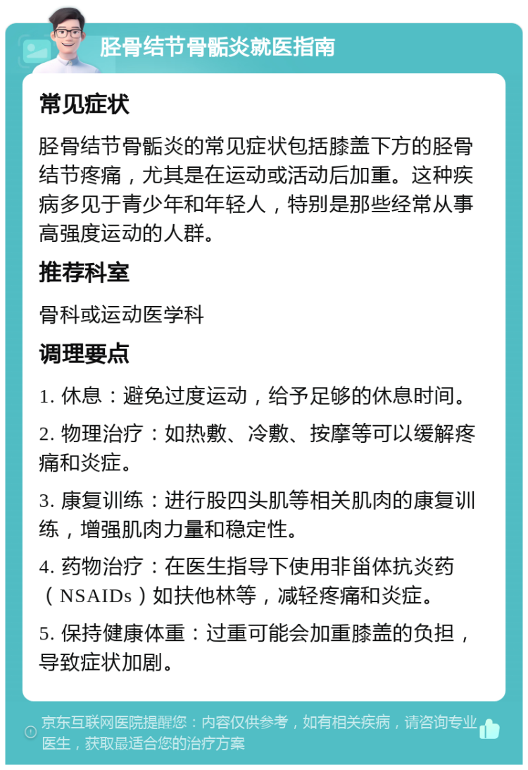 胫骨结节骨骺炎就医指南 常见症状 胫骨结节骨骺炎的常见症状包括膝盖下方的胫骨结节疼痛，尤其是在运动或活动后加重。这种疾病多见于青少年和年轻人，特别是那些经常从事高强度运动的人群。 推荐科室 骨科或运动医学科 调理要点 1. 休息：避免过度运动，给予足够的休息时间。 2. 物理治疗：如热敷、冷敷、按摩等可以缓解疼痛和炎症。 3. 康复训练：进行股四头肌等相关肌肉的康复训练，增强肌肉力量和稳定性。 4. 药物治疗：在医生指导下使用非甾体抗炎药（NSAIDs）如扶他林等，减轻疼痛和炎症。 5. 保持健康体重：过重可能会加重膝盖的负担，导致症状加剧。