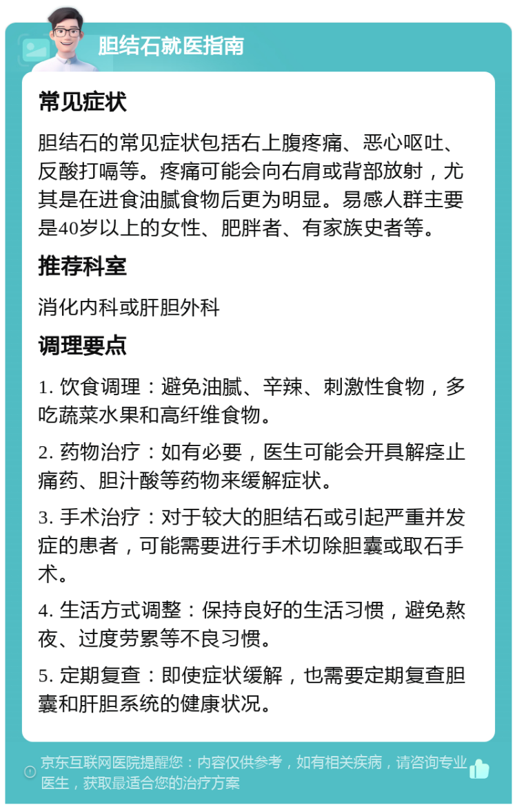 胆结石就医指南 常见症状 胆结石的常见症状包括右上腹疼痛、恶心呕吐、反酸打嗝等。疼痛可能会向右肩或背部放射，尤其是在进食油腻食物后更为明显。易感人群主要是40岁以上的女性、肥胖者、有家族史者等。 推荐科室 消化内科或肝胆外科 调理要点 1. 饮食调理：避免油腻、辛辣、刺激性食物，多吃蔬菜水果和高纤维食物。 2. 药物治疗：如有必要，医生可能会开具解痉止痛药、胆汁酸等药物来缓解症状。 3. 手术治疗：对于较大的胆结石或引起严重并发症的患者，可能需要进行手术切除胆囊或取石手术。 4. 生活方式调整：保持良好的生活习惯，避免熬夜、过度劳累等不良习惯。 5. 定期复查：即使症状缓解，也需要定期复查胆囊和肝胆系统的健康状况。