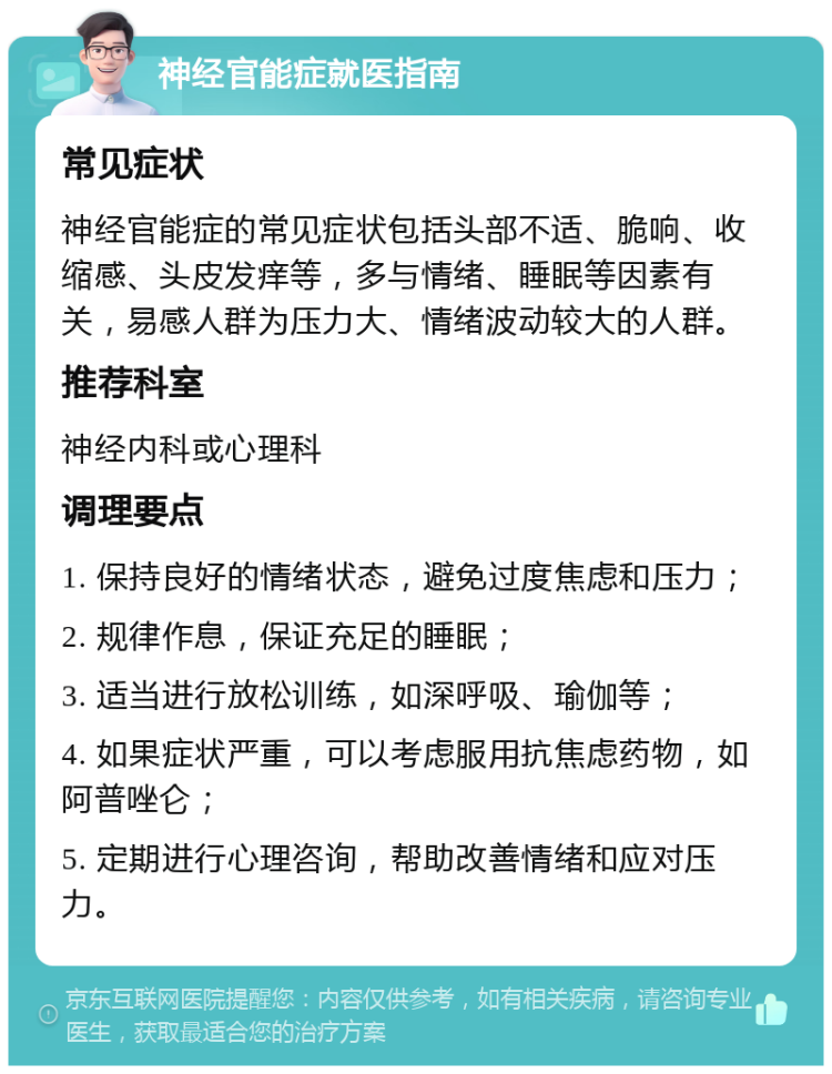 神经官能症就医指南 常见症状 神经官能症的常见症状包括头部不适、脆响、收缩感、头皮发痒等，多与情绪、睡眠等因素有关，易感人群为压力大、情绪波动较大的人群。 推荐科室 神经内科或心理科 调理要点 1. 保持良好的情绪状态，避免过度焦虑和压力； 2. 规律作息，保证充足的睡眠； 3. 适当进行放松训练，如深呼吸、瑜伽等； 4. 如果症状严重，可以考虑服用抗焦虑药物，如阿普唑仑； 5. 定期进行心理咨询，帮助改善情绪和应对压力。