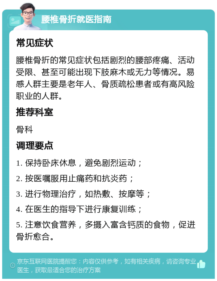 腰椎骨折就医指南 常见症状 腰椎骨折的常见症状包括剧烈的腰部疼痛、活动受限、甚至可能出现下肢麻木或无力等情况。易感人群主要是老年人、骨质疏松患者或有高风险职业的人群。 推荐科室 骨科 调理要点 1. 保持卧床休息，避免剧烈运动； 2. 按医嘱服用止痛药和抗炎药； 3. 进行物理治疗，如热敷、按摩等； 4. 在医生的指导下进行康复训练； 5. 注意饮食营养，多摄入富含钙质的食物，促进骨折愈合。