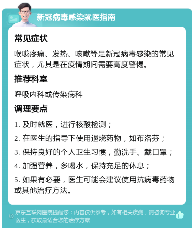 新冠病毒感染就医指南 常见症状 喉咙疼痛、发热、咳嗽等是新冠病毒感染的常见症状，尤其是在疫情期间需要高度警惕。 推荐科室 呼吸内科或传染病科 调理要点 1. 及时就医，进行核酸检测； 2. 在医生的指导下使用退烧药物，如布洛芬； 3. 保持良好的个人卫生习惯，勤洗手、戴口罩； 4. 加强营养，多喝水，保持充足的休息； 5. 如果有必要，医生可能会建议使用抗病毒药物或其他治疗方法。