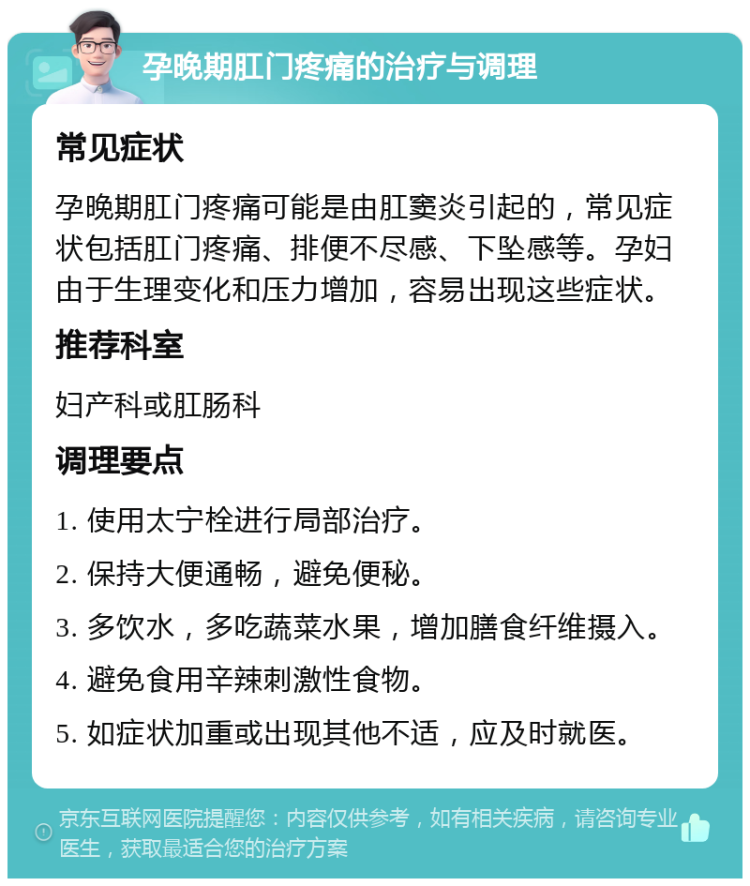 孕晚期肛门疼痛的治疗与调理 常见症状 孕晚期肛门疼痛可能是由肛窦炎引起的，常见症状包括肛门疼痛、排便不尽感、下坠感等。孕妇由于生理变化和压力增加，容易出现这些症状。 推荐科室 妇产科或肛肠科 调理要点 1. 使用太宁栓进行局部治疗。 2. 保持大便通畅，避免便秘。 3. 多饮水，多吃蔬菜水果，增加膳食纤维摄入。 4. 避免食用辛辣刺激性食物。 5. 如症状加重或出现其他不适，应及时就医。