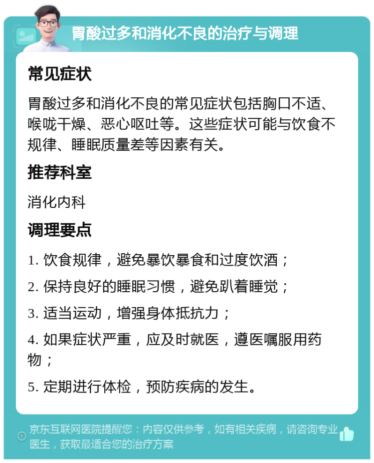 胃酸过多和消化不良的治疗与调理 常见症状 胃酸过多和消化不良的常见症状包括胸口不适、喉咙干燥、恶心呕吐等。这些症状可能与饮食不规律、睡眠质量差等因素有关。 推荐科室 消化内科 调理要点 1. 饮食规律，避免暴饮暴食和过度饮酒； 2. 保持良好的睡眠习惯，避免趴着睡觉； 3. 适当运动，增强身体抵抗力； 4. 如果症状严重，应及时就医，遵医嘱服用药物； 5. 定期进行体检，预防疾病的发生。