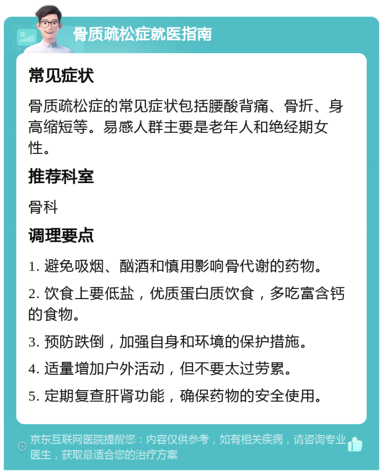 骨质疏松症就医指南 常见症状 骨质疏松症的常见症状包括腰酸背痛、骨折、身高缩短等。易感人群主要是老年人和绝经期女性。 推荐科室 骨科 调理要点 1. 避免吸烟、酗酒和慎用影响骨代谢的药物。 2. 饮食上要低盐，优质蛋白质饮食，多吃富含钙的食物。 3. 预防跌倒，加强自身和环境的保护措施。 4. 适量增加户外活动，但不要太过劳累。 5. 定期复查肝肾功能，确保药物的安全使用。