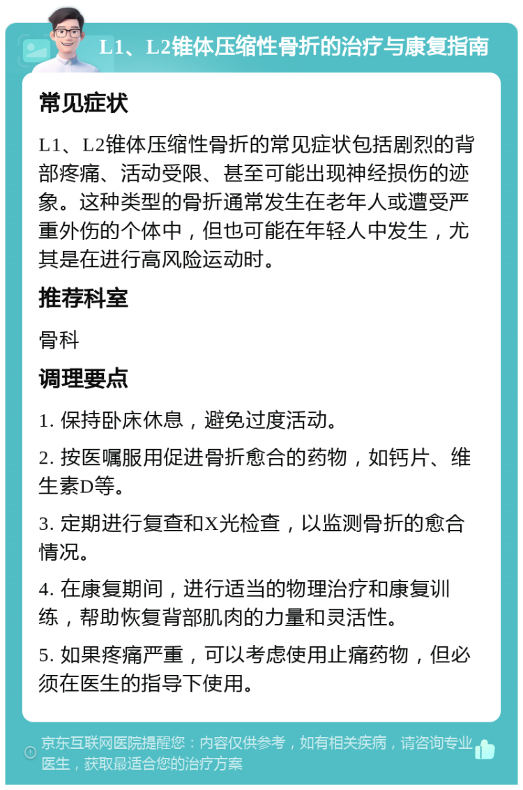 L1、L2锥体压缩性骨折的治疗与康复指南 常见症状 L1、L2锥体压缩性骨折的常见症状包括剧烈的背部疼痛、活动受限、甚至可能出现神经损伤的迹象。这种类型的骨折通常发生在老年人或遭受严重外伤的个体中，但也可能在年轻人中发生，尤其是在进行高风险运动时。 推荐科室 骨科 调理要点 1. 保持卧床休息，避免过度活动。 2. 按医嘱服用促进骨折愈合的药物，如钙片、维生素D等。 3. 定期进行复查和X光检查，以监测骨折的愈合情况。 4. 在康复期间，进行适当的物理治疗和康复训练，帮助恢复背部肌肉的力量和灵活性。 5. 如果疼痛严重，可以考虑使用止痛药物，但必须在医生的指导下使用。