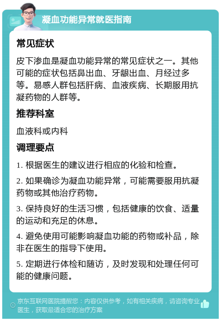 凝血功能异常就医指南 常见症状 皮下渗血是凝血功能异常的常见症状之一。其他可能的症状包括鼻出血、牙龈出血、月经过多等。易感人群包括肝病、血液疾病、长期服用抗凝药物的人群等。 推荐科室 血液科或内科 调理要点 1. 根据医生的建议进行相应的化验和检查。 2. 如果确诊为凝血功能异常，可能需要服用抗凝药物或其他治疗药物。 3. 保持良好的生活习惯，包括健康的饮食、适量的运动和充足的休息。 4. 避免使用可能影响凝血功能的药物或补品，除非在医生的指导下使用。 5. 定期进行体检和随访，及时发现和处理任何可能的健康问题。