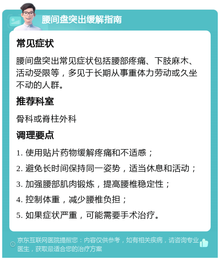 腰间盘突出缓解指南 常见症状 腰间盘突出常见症状包括腰部疼痛、下肢麻木、活动受限等，多见于长期从事重体力劳动或久坐不动的人群。 推荐科室 骨科或脊柱外科 调理要点 1. 使用贴片药物缓解疼痛和不适感； 2. 避免长时间保持同一姿势，适当休息和活动； 3. 加强腰部肌肉锻炼，提高腰椎稳定性； 4. 控制体重，减少腰椎负担； 5. 如果症状严重，可能需要手术治疗。