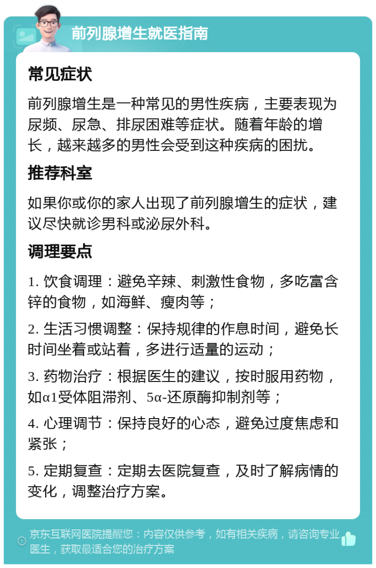 前列腺增生就医指南 常见症状 前列腺增生是一种常见的男性疾病，主要表现为尿频、尿急、排尿困难等症状。随着年龄的增长，越来越多的男性会受到这种疾病的困扰。 推荐科室 如果你或你的家人出现了前列腺增生的症状，建议尽快就诊男科或泌尿外科。 调理要点 1. 饮食调理：避免辛辣、刺激性食物，多吃富含锌的食物，如海鲜、瘦肉等； 2. 生活习惯调整：保持规律的作息时间，避免长时间坐着或站着，多进行适量的运动； 3. 药物治疗：根据医生的建议，按时服用药物，如α1受体阻滞剂、5α-还原酶抑制剂等； 4. 心理调节：保持良好的心态，避免过度焦虑和紧张； 5. 定期复查：定期去医院复查，及时了解病情的变化，调整治疗方案。