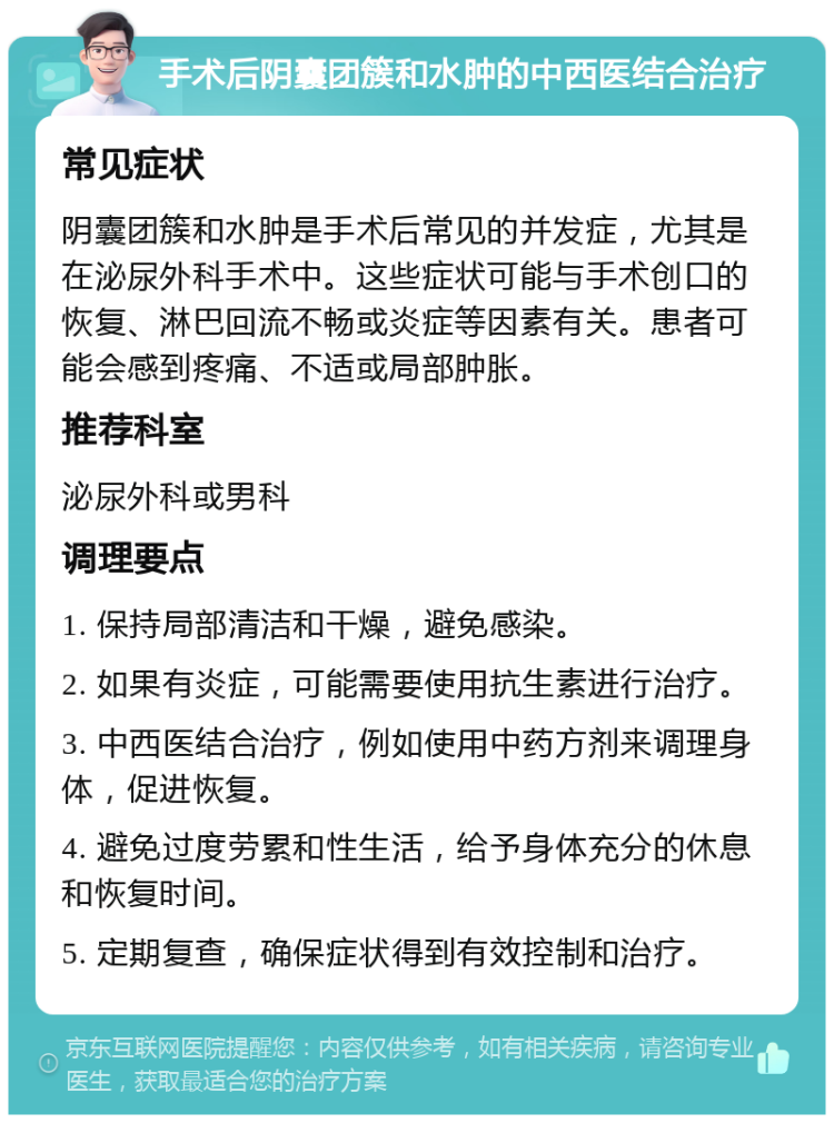 手术后阴囊团簇和水肿的中西医结合治疗 常见症状 阴囊团簇和水肿是手术后常见的并发症，尤其是在泌尿外科手术中。这些症状可能与手术创口的恢复、淋巴回流不畅或炎症等因素有关。患者可能会感到疼痛、不适或局部肿胀。 推荐科室 泌尿外科或男科 调理要点 1. 保持局部清洁和干燥，避免感染。 2. 如果有炎症，可能需要使用抗生素进行治疗。 3. 中西医结合治疗，例如使用中药方剂来调理身体，促进恢复。 4. 避免过度劳累和性生活，给予身体充分的休息和恢复时间。 5. 定期复查，确保症状得到有效控制和治疗。