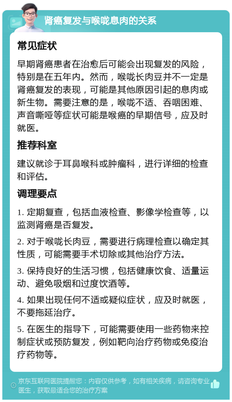 肾癌复发与喉咙息肉的关系 常见症状 早期肾癌患者在治愈后可能会出现复发的风险，特别是在五年内。然而，喉咙长肉豆并不一定是肾癌复发的表现，可能是其他原因引起的息肉或新生物。需要注意的是，喉咙不适、吞咽困难、声音嘶哑等症状可能是喉癌的早期信号，应及时就医。 推荐科室 建议就诊于耳鼻喉科或肿瘤科，进行详细的检查和评估。 调理要点 1. 定期复查，包括血液检查、影像学检查等，以监测肾癌是否复发。 2. 对于喉咙长肉豆，需要进行病理检查以确定其性质，可能需要手术切除或其他治疗方法。 3. 保持良好的生活习惯，包括健康饮食、适量运动、避免吸烟和过度饮酒等。 4. 如果出现任何不适或疑似症状，应及时就医，不要拖延治疗。 5. 在医生的指导下，可能需要使用一些药物来控制症状或预防复发，例如靶向治疗药物或免疫治疗药物等。