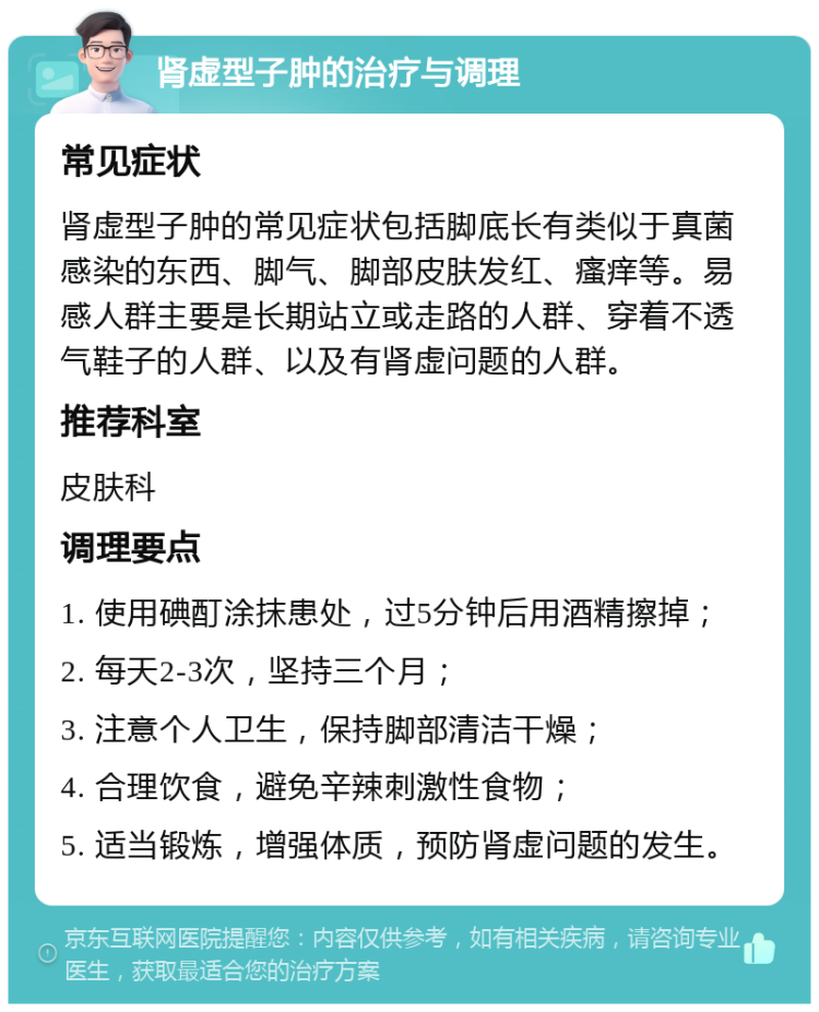 肾虚型子肿的治疗与调理 常见症状 肾虚型子肿的常见症状包括脚底长有类似于真菌感染的东西、脚气、脚部皮肤发红、瘙痒等。易感人群主要是长期站立或走路的人群、穿着不透气鞋子的人群、以及有肾虚问题的人群。 推荐科室 皮肤科 调理要点 1. 使用碘酊涂抹患处，过5分钟后用酒精擦掉； 2. 每天2-3次，坚持三个月； 3. 注意个人卫生，保持脚部清洁干燥； 4. 合理饮食，避免辛辣刺激性食物； 5. 适当锻炼，增强体质，预防肾虚问题的发生。