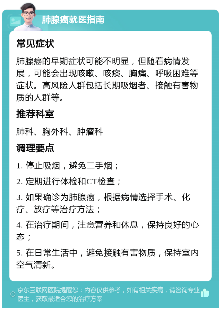 肺腺癌就医指南 常见症状 肺腺癌的早期症状可能不明显，但随着病情发展，可能会出现咳嗽、咳痰、胸痛、呼吸困难等症状。高风险人群包括长期吸烟者、接触有害物质的人群等。 推荐科室 肺科、胸外科、肿瘤科 调理要点 1. 停止吸烟，避免二手烟； 2. 定期进行体检和CT检查； 3. 如果确诊为肺腺癌，根据病情选择手术、化疗、放疗等治疗方法； 4. 在治疗期间，注意营养和休息，保持良好的心态； 5. 在日常生活中，避免接触有害物质，保持室内空气清新。