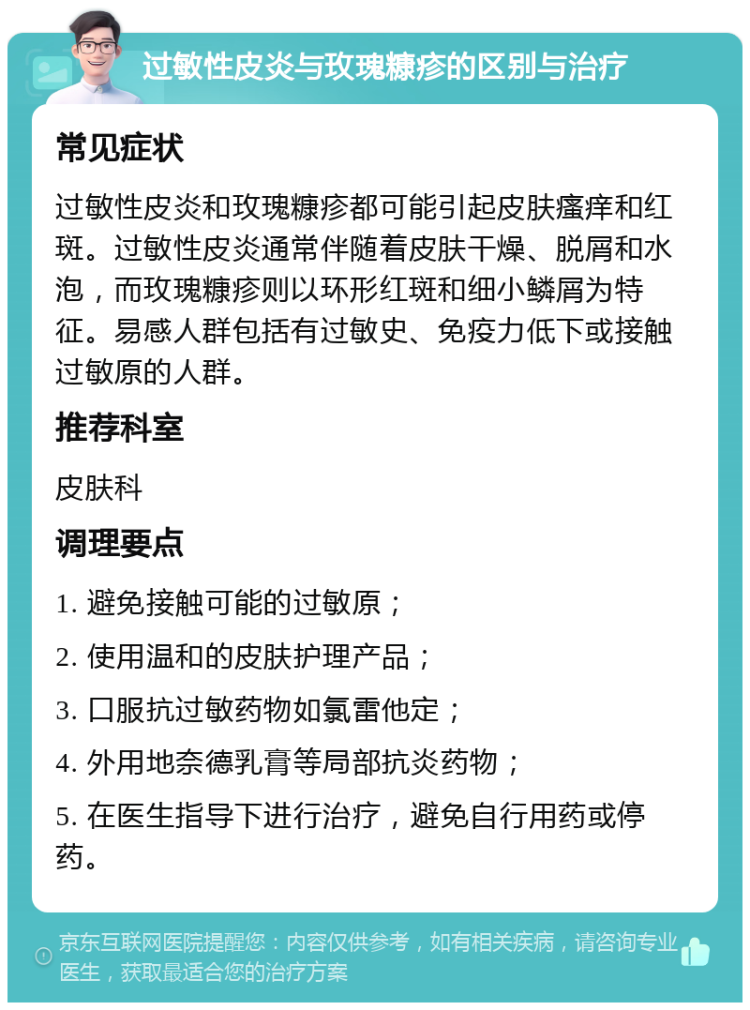 过敏性皮炎与玫瑰糠疹的区别与治疗 常见症状 过敏性皮炎和玫瑰糠疹都可能引起皮肤瘙痒和红斑。过敏性皮炎通常伴随着皮肤干燥、脱屑和水泡，而玫瑰糠疹则以环形红斑和细小鳞屑为特征。易感人群包括有过敏史、免疫力低下或接触过敏原的人群。 推荐科室 皮肤科 调理要点 1. 避免接触可能的过敏原； 2. 使用温和的皮肤护理产品； 3. 口服抗过敏药物如氯雷他定； 4. 外用地奈德乳膏等局部抗炎药物； 5. 在医生指导下进行治疗，避免自行用药或停药。