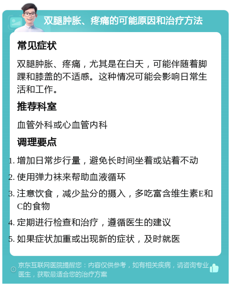 双腿肿胀、疼痛的可能原因和治疗方法 常见症状 双腿肿胀、疼痛，尤其是在白天，可能伴随着脚踝和膝盖的不适感。这种情况可能会影响日常生活和工作。 推荐科室 血管外科或心血管内科 调理要点 增加日常步行量，避免长时间坐着或站着不动 使用弹力袜来帮助血液循环 注意饮食，减少盐分的摄入，多吃富含维生素E和C的食物 定期进行检查和治疗，遵循医生的建议 如果症状加重或出现新的症状，及时就医