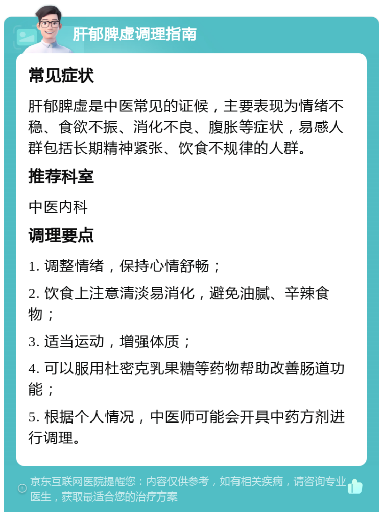 肝郁脾虚调理指南 常见症状 肝郁脾虚是中医常见的证候，主要表现为情绪不稳、食欲不振、消化不良、腹胀等症状，易感人群包括长期精神紧张、饮食不规律的人群。 推荐科室 中医内科 调理要点 1. 调整情绪，保持心情舒畅； 2. 饮食上注意清淡易消化，避免油腻、辛辣食物； 3. 适当运动，增强体质； 4. 可以服用杜密克乳果糖等药物帮助改善肠道功能； 5. 根据个人情况，中医师可能会开具中药方剂进行调理。