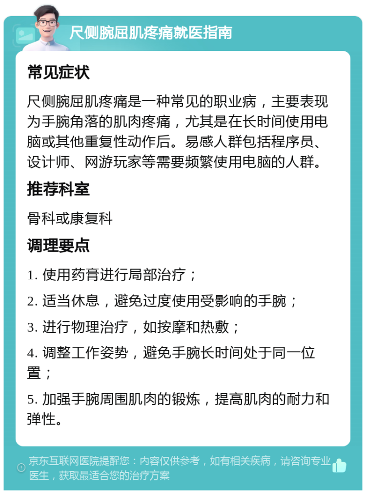 尺侧腕屈肌疼痛就医指南 常见症状 尺侧腕屈肌疼痛是一种常见的职业病，主要表现为手腕角落的肌肉疼痛，尤其是在长时间使用电脑或其他重复性动作后。易感人群包括程序员、设计师、网游玩家等需要频繁使用电脑的人群。 推荐科室 骨科或康复科 调理要点 1. 使用药膏进行局部治疗； 2. 适当休息，避免过度使用受影响的手腕； 3. 进行物理治疗，如按摩和热敷； 4. 调整工作姿势，避免手腕长时间处于同一位置； 5. 加强手腕周围肌肉的锻炼，提高肌肉的耐力和弹性。