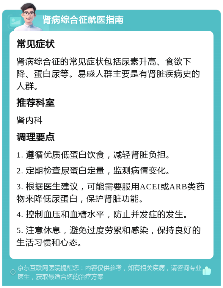 肾病综合征就医指南 常见症状 肾病综合征的常见症状包括尿素升高、食欲下降、蛋白尿等。易感人群主要是有肾脏疾病史的人群。 推荐科室 肾内科 调理要点 1. 遵循优质低蛋白饮食，减轻肾脏负担。 2. 定期检查尿蛋白定量，监测病情变化。 3. 根据医生建议，可能需要服用ACEI或ARB类药物来降低尿蛋白，保护肾脏功能。 4. 控制血压和血糖水平，防止并发症的发生。 5. 注意休息，避免过度劳累和感染，保持良好的生活习惯和心态。