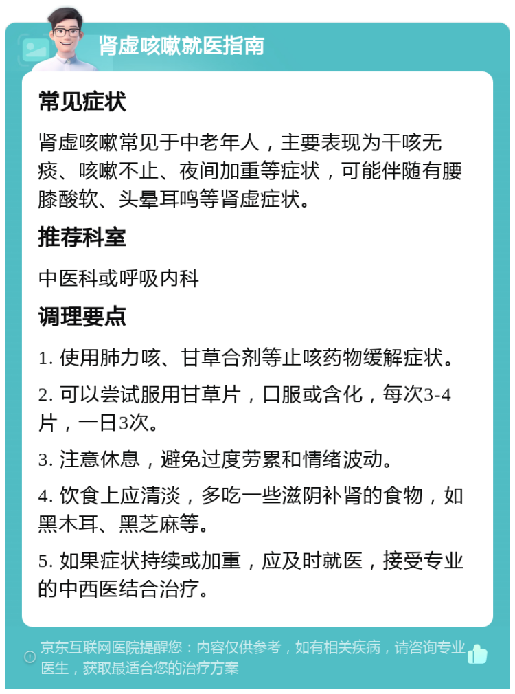 肾虚咳嗽就医指南 常见症状 肾虚咳嗽常见于中老年人，主要表现为干咳无痰、咳嗽不止、夜间加重等症状，可能伴随有腰膝酸软、头晕耳鸣等肾虚症状。 推荐科室 中医科或呼吸内科 调理要点 1. 使用肺力咳、甘草合剂等止咳药物缓解症状。 2. 可以尝试服用甘草片，口服或含化，每次3-4片，一日3次。 3. 注意休息，避免过度劳累和情绪波动。 4. 饮食上应清淡，多吃一些滋阴补肾的食物，如黑木耳、黑芝麻等。 5. 如果症状持续或加重，应及时就医，接受专业的中西医结合治疗。