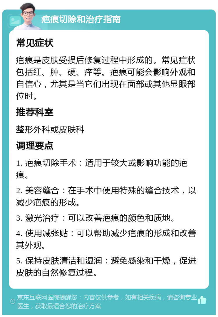 疤痕切除和治疗指南 常见症状 疤痕是皮肤受损后修复过程中形成的。常见症状包括红、肿、硬、痒等。疤痕可能会影响外观和自信心，尤其是当它们出现在面部或其他显眼部位时。 推荐科室 整形外科或皮肤科 调理要点 1. 疤痕切除手术：适用于较大或影响功能的疤痕。 2. 美容缝合：在手术中使用特殊的缝合技术，以减少疤痕的形成。 3. 激光治疗：可以改善疤痕的颜色和质地。 4. 使用减张贴：可以帮助减少疤痕的形成和改善其外观。 5. 保持皮肤清洁和湿润：避免感染和干燥，促进皮肤的自然修复过程。