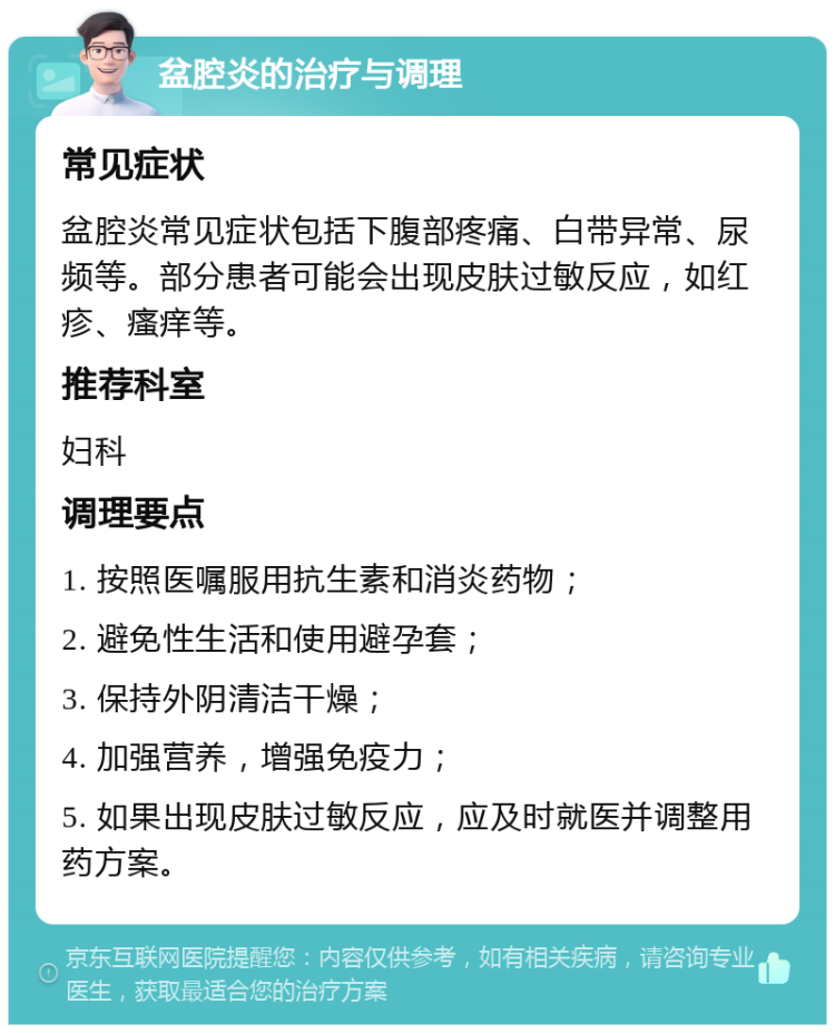 盆腔炎的治疗与调理 常见症状 盆腔炎常见症状包括下腹部疼痛、白带异常、尿频等。部分患者可能会出现皮肤过敏反应，如红疹、瘙痒等。 推荐科室 妇科 调理要点 1. 按照医嘱服用抗生素和消炎药物； 2. 避免性生活和使用避孕套； 3. 保持外阴清洁干燥； 4. 加强营养，增强免疫力； 5. 如果出现皮肤过敏反应，应及时就医并调整用药方案。