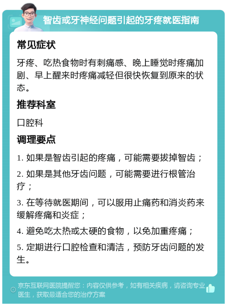 智齿或牙神经问题引起的牙疼就医指南 常见症状 牙疼、吃热食物时有刺痛感、晚上睡觉时疼痛加剧、早上醒来时疼痛减轻但很快恢复到原来的状态。 推荐科室 口腔科 调理要点 1. 如果是智齿引起的疼痛，可能需要拔掉智齿； 2. 如果是其他牙齿问题，可能需要进行根管治疗； 3. 在等待就医期间，可以服用止痛药和消炎药来缓解疼痛和炎症； 4. 避免吃太热或太硬的食物，以免加重疼痛； 5. 定期进行口腔检查和清洁，预防牙齿问题的发生。