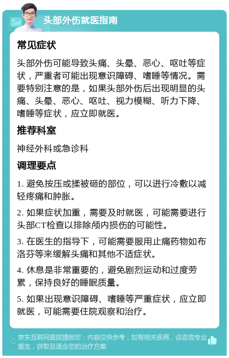 头部外伤就医指南 常见症状 头部外伤可能导致头痛、头晕、恶心、呕吐等症状，严重者可能出现意识障碍、嗜睡等情况。需要特别注意的是，如果头部外伤后出现明显的头痛、头晕、恶心、呕吐、视力模糊、听力下降、嗜睡等症状，应立即就医。 推荐科室 神经外科或急诊科 调理要点 1. 避免按压或揉被砸的部位，可以进行冷敷以减轻疼痛和肿胀。 2. 如果症状加重，需要及时就医，可能需要进行头部CT检查以排除颅内损伤的可能性。 3. 在医生的指导下，可能需要服用止痛药物如布洛芬等来缓解头痛和其他不适症状。 4. 休息是非常重要的，避免剧烈运动和过度劳累，保持良好的睡眠质量。 5. 如果出现意识障碍、嗜睡等严重症状，应立即就医，可能需要住院观察和治疗。