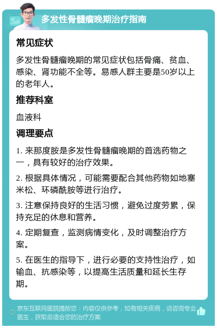 多发性骨髓瘤晚期治疗指南 常见症状 多发性骨髓瘤晚期的常见症状包括骨痛、贫血、感染、肾功能不全等。易感人群主要是50岁以上的老年人。 推荐科室 血液科 调理要点 1. 来那度胺是多发性骨髓瘤晚期的首选药物之一，具有较好的治疗效果。 2. 根据具体情况，可能需要配合其他药物如地塞米松、环磷酰胺等进行治疗。 3. 注意保持良好的生活习惯，避免过度劳累，保持充足的休息和营养。 4. 定期复查，监测病情变化，及时调整治疗方案。 5. 在医生的指导下，进行必要的支持性治疗，如输血、抗感染等，以提高生活质量和延长生存期。