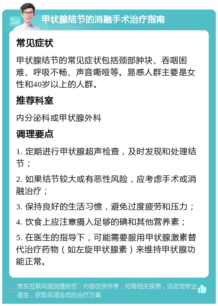 甲状腺结节的消融手术治疗指南 常见症状 甲状腺结节的常见症状包括颈部肿块、吞咽困难、呼吸不畅、声音嘶哑等。易感人群主要是女性和40岁以上的人群。 推荐科室 内分泌科或甲状腺外科 调理要点 1. 定期进行甲状腺超声检查，及时发现和处理结节； 2. 如果结节较大或有恶性风险，应考虑手术或消融治疗； 3. 保持良好的生活习惯，避免过度疲劳和压力； 4. 饮食上应注意摄入足够的碘和其他营养素； 5. 在医生的指导下，可能需要服用甲状腺激素替代治疗药物（如左旋甲状腺素）来维持甲状腺功能正常。