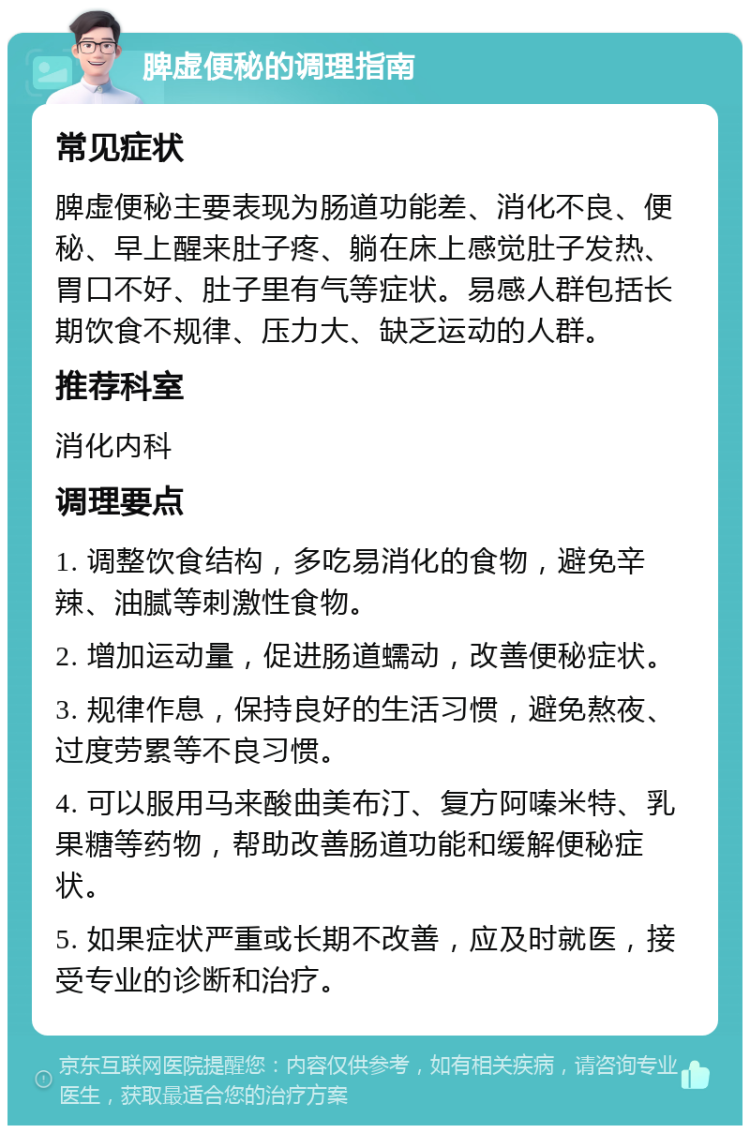 脾虚便秘的调理指南 常见症状 脾虚便秘主要表现为肠道功能差、消化不良、便秘、早上醒来肚子疼、躺在床上感觉肚子发热、胃口不好、肚子里有气等症状。易感人群包括长期饮食不规律、压力大、缺乏运动的人群。 推荐科室 消化内科 调理要点 1. 调整饮食结构，多吃易消化的食物，避免辛辣、油腻等刺激性食物。 2. 增加运动量，促进肠道蠕动，改善便秘症状。 3. 规律作息，保持良好的生活习惯，避免熬夜、过度劳累等不良习惯。 4. 可以服用马来酸曲美布汀、复方阿嗪米特、乳果糖等药物，帮助改善肠道功能和缓解便秘症状。 5. 如果症状严重或长期不改善，应及时就医，接受专业的诊断和治疗。