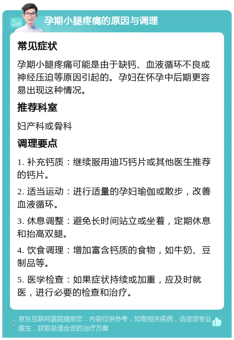 孕期小腿疼痛的原因与调理 常见症状 孕期小腿疼痛可能是由于缺钙、血液循环不良或神经压迫等原因引起的。孕妇在怀孕中后期更容易出现这种情况。 推荐科室 妇产科或骨科 调理要点 1. 补充钙质：继续服用迪巧钙片或其他医生推荐的钙片。 2. 适当运动：进行适量的孕妇瑜伽或散步，改善血液循环。 3. 休息调整：避免长时间站立或坐着，定期休息和抬高双腿。 4. 饮食调理：增加富含钙质的食物，如牛奶、豆制品等。 5. 医学检查：如果症状持续或加重，应及时就医，进行必要的检查和治疗。